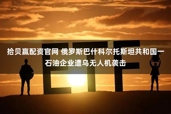 拾贝赢配资官网 俄罗斯巴什科尔托斯坦共和国一石油企业遭乌无人机袭击