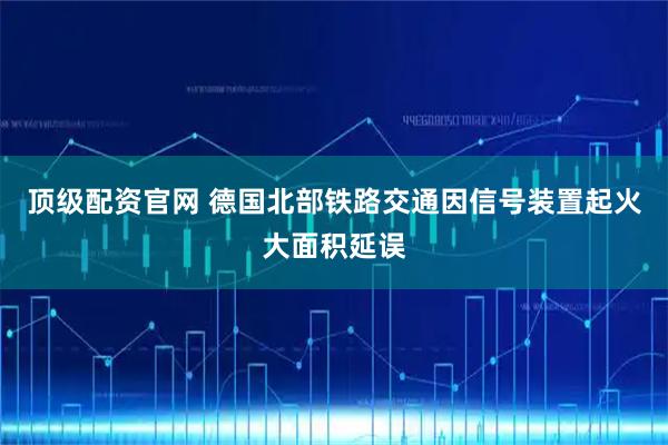 顶级配资官网 德国北部铁路交通因信号装置起火大面积延误