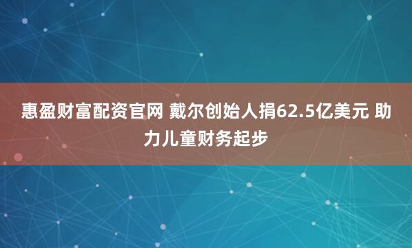 惠盈财富配资官网 戴尔创始人捐62.5亿美元 助力儿童财务起步