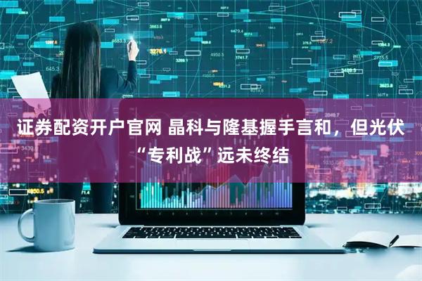 证券配资开户官网 晶科与隆基握手言和,但光伏“专利战”远未终结