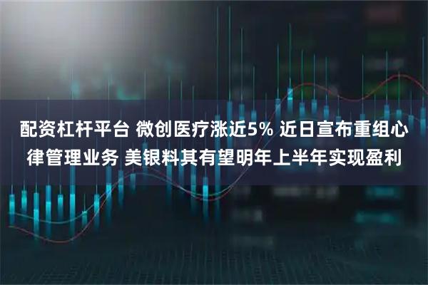 配资杠杆平台 微创医疗涨近5% 近日宣布重组心律管理业务 美银料其有望明年上半年实现盈利