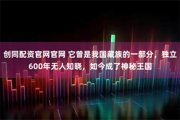创同配资官网官网 它曾是我国藏族的一部分,独立600年无人知晓,如今成了神秘王国