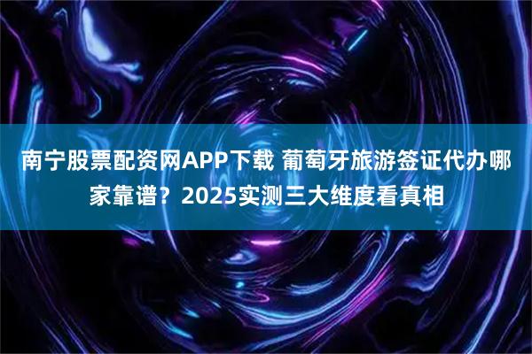 南宁股票配资网APP下载 葡萄牙旅游签证代办哪家靠谱?2025实测三大维度看真相