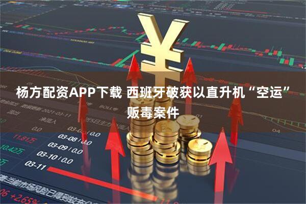 杨方配资APP下载 西班牙破获以直升机“空运”贩毒案件