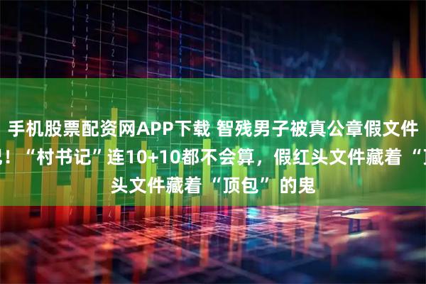 手机股票配资网APP下载 智残男子被真公章假文件任命村书记!“村书记”连10+10都不会算,假红头文件藏着 “顶包” 的鬼