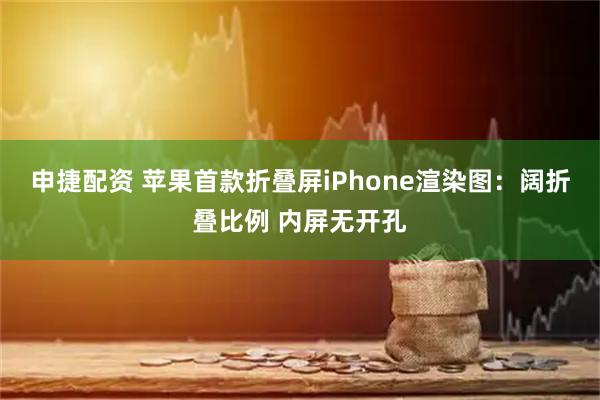 申捷配资 苹果首款折叠屏iPhone渲染图：阔折叠比例 内屏无开孔