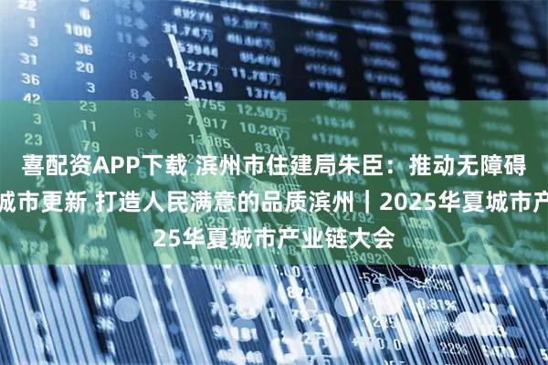 喜配资APP下载 滨州市住建局朱臣：推动无障碍建设融入城市更新 打造人民满意的品质滨州｜2025华夏城市产业链大会