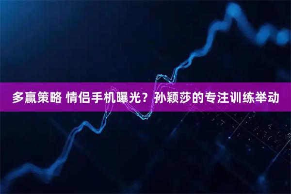 多赢策略 情侣手机曝光？孙颖莎的专注训练举动
