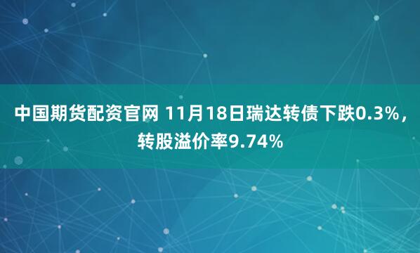 中国期货配资官网 11月18日瑞达转债下跌0.3%，转股溢价率9.74%