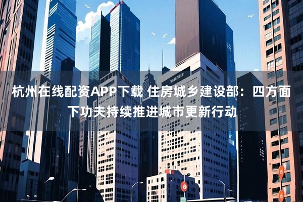 杭州在线配资APP下载 住房城乡建设部：四方面下功夫持续推进城市更新行动