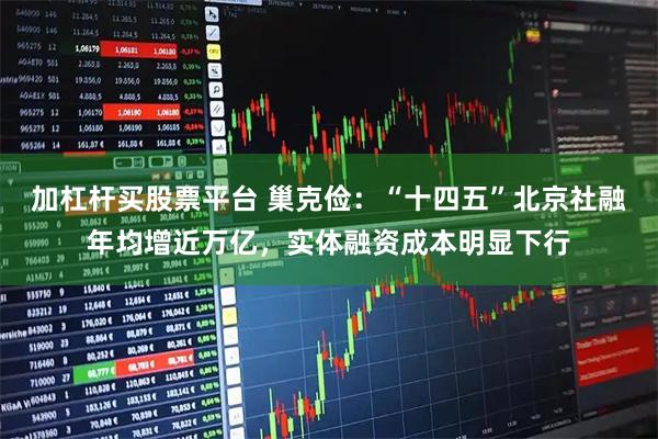 加杠杆买股票平台 巢克俭：“十四五”北京社融年均增近万亿，实体融资成本明显下行