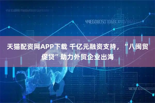 天猫配资网APP下载 千亿元融资支持，“八闽贸促贷”助力外贸企业出海