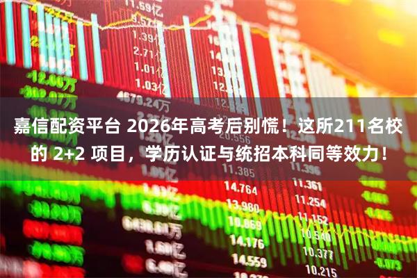 嘉信配资平台 2026年高考后别慌！这所211名校的 2+2 项目，学历认证与统招本科同等效力！