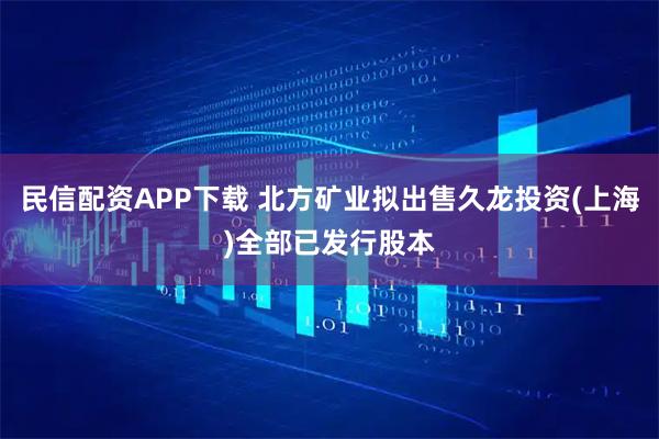民信配资APP下载 北方矿业拟出售久龙投资(上海)全部已发行股本