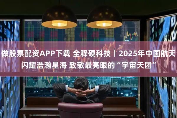 做股票配资APP下载 全释硬科技丨2025年中国航天闪耀浩瀚星海 致敬最亮眼的“宇宙天团”