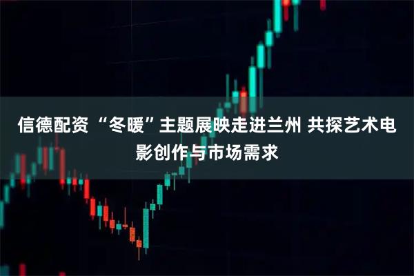 信德配资 “冬暖”主题展映走进兰州 共探艺术电影创作与市场需求