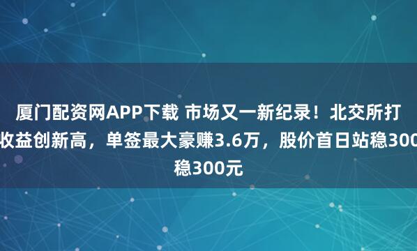 厦门配资网APP下载 市场又一新纪录！北交所打新收益创新高，单签最大豪赚3.6万，股价首日站稳300元
