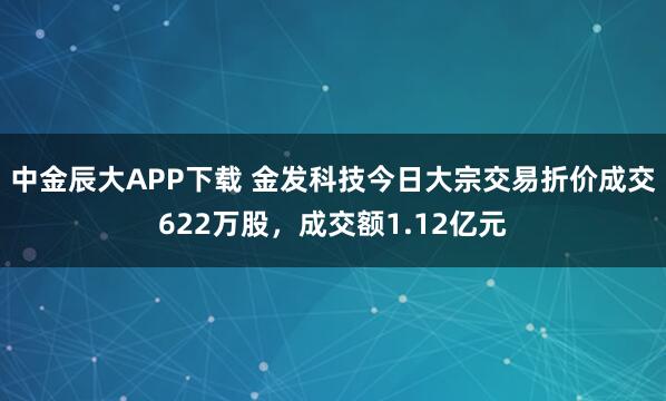 中金辰大APP下载 金发科技今日大宗交易折价成交622万股，成交额1.12亿元