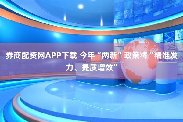 券商配资网APP下载 今年“两新”政策将“精准发力、提质增效”