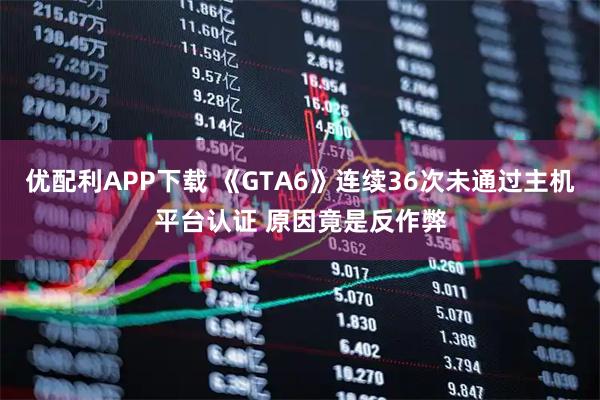 优配利APP下载 《GTA6》连续36次未通过主机平台认证 原因竟是反作弊