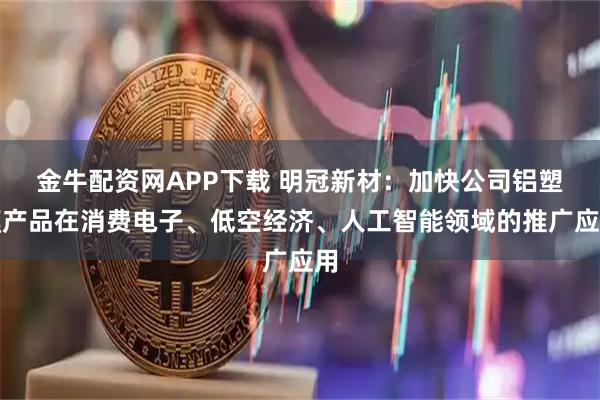 金牛配资网APP下载 明冠新材：加快公司铝塑膜产品在消费电子、低空经济、人工智能领域的推广应用