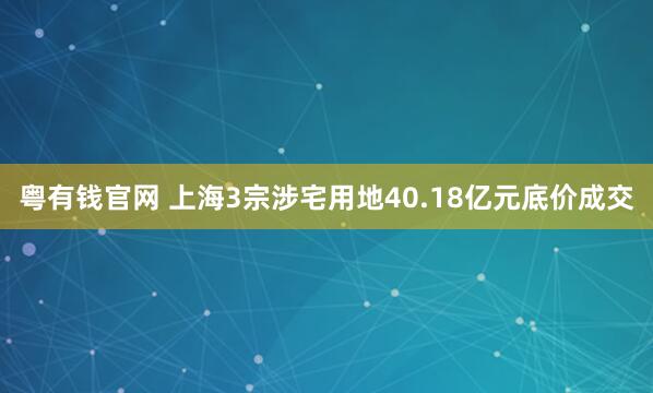 粤有钱官网 上海3宗涉宅用地40.18亿元底价成交