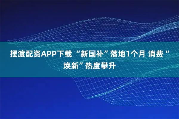 摆渡配资APP下载 “新国补”落地1个月 消费“焕新”热度攀升