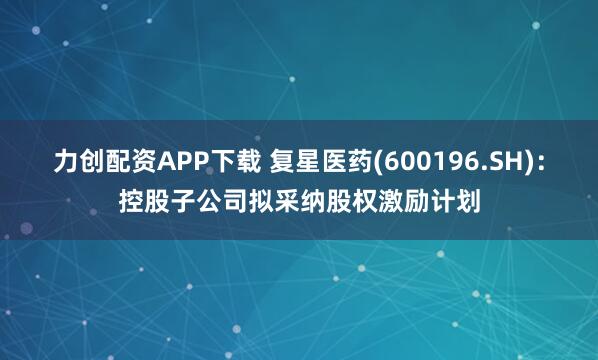 力创配资APP下载 复星医药(600196.SH)：控股子公司拟采纳股权激励计划