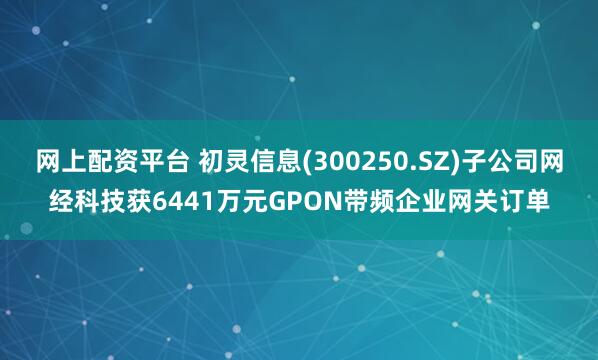网上配资平台 初灵信息(300250.SZ)子公司网经科技获6441万元GPON带频企业网关订单