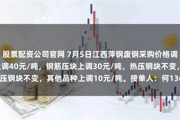 股票配资公司官网 7月5日江西萍钢废钢采购价格调整：A、B级社会压块上调40元/吨，钢筋压块上调30元/吨，热压钢块不变，其他品种上调10元/吨。接单人：何13617996380。