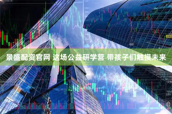 景盛配资官网 这场公益研学营 带孩子们触摸未来