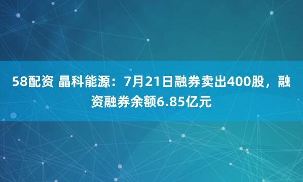 58配资 晶科能源：7月21日融券卖出400股，融资融券余额6.85亿元