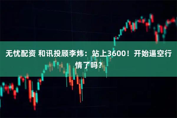 无忧配资 和讯投顾李炜：站上3600！开始逼空行情了吗？