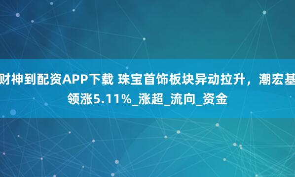 财神到配资APP下载 珠宝首饰板块异动拉升，潮宏基领涨5.11%_涨超_流向_资金