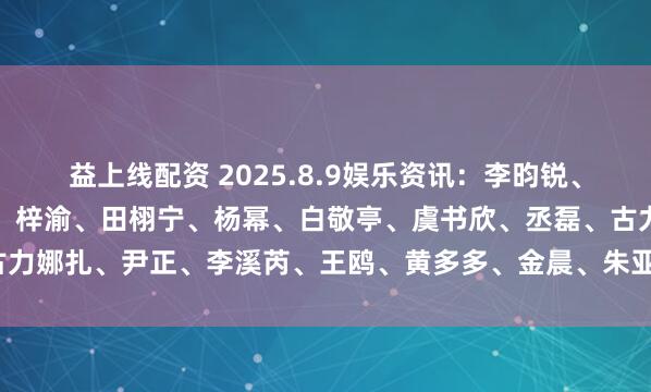 益上线配资 2025.8.9娱乐资讯：李昀锐、肖战、王一博、易烊千玺、梓渝、田栩宁、杨幂、白敬亭、虞书欣、丞磊、古力娜扎、尹正、李溪芮、王鸥、黄多多、金晨、朱亚文_演艺事业_什么_嘉行