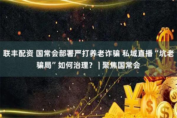 联丰配资 国常会部署严打养老诈骗 私域直播“坑老骗局”如何治理？ | 聚焦国常会