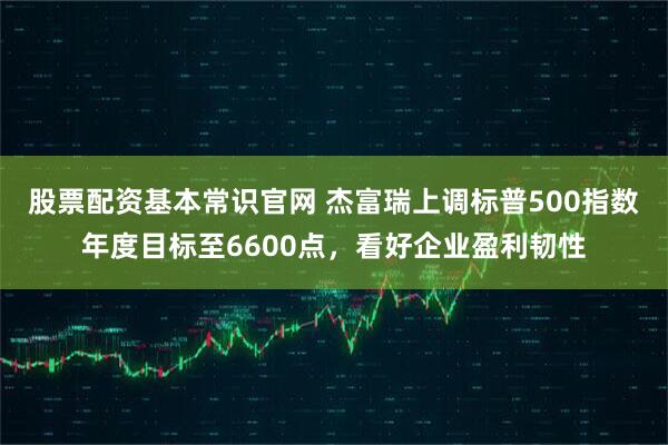 股票配资基本常识官网 杰富瑞上调标普500指数年度目标至6600点，看好企业盈利韧性