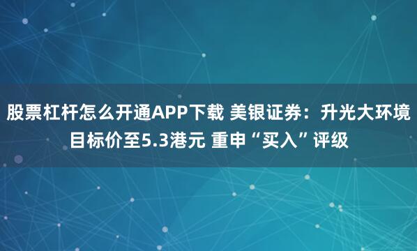 股票杠杆怎么开通APP下载 美银证券：升光大环境目标价至5.3港元 重申“买入”评级