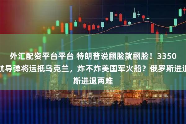 外汇配资平台平台 特朗普说翻脸就翻脸!3350枚巡航导弹将运抵乌克兰,炸不炸美国军火船?俄罗斯进退两难