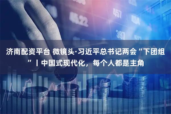 济南配资平台 微镜头·习近平总书记两会“下团组”丨中国式现代化,每个人都是主角