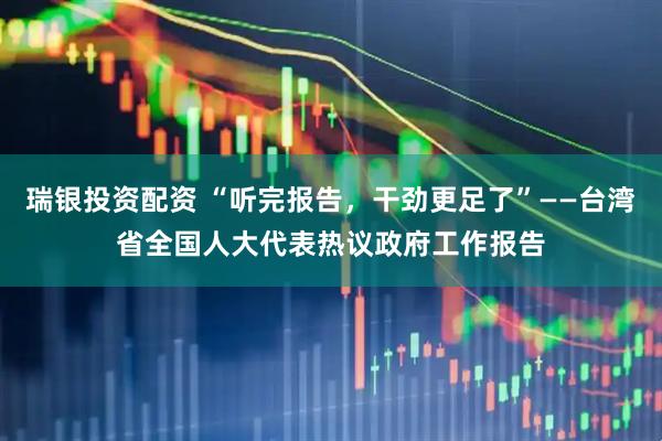 瑞银投资配资 “听完报告，干劲更足了”——台湾省全国人大代表热议政府工作报告