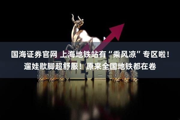 国海证券官网 上海地铁站有“乘风凉”专区啦！遛娃歇脚超舒服！原来全国地铁都在卷