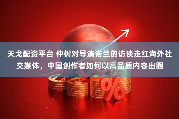 天戈配资平台 仲树对导演诺兰的访谈走红海外社交媒体，中国创作者如何以高品质内容出圈